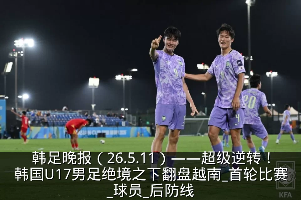 韩足晚报（26.5.11）——超级逆转！韩国U17男足绝境之下翻盘越南_首轮比赛_球员_后防线