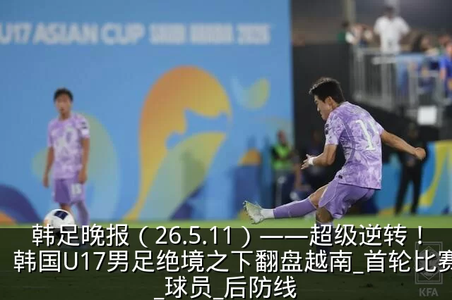 韩足晚报(26.5.11)——超级逆转!韩国U17男足绝境之下翻盘越南_首轮比赛_球员_后防线