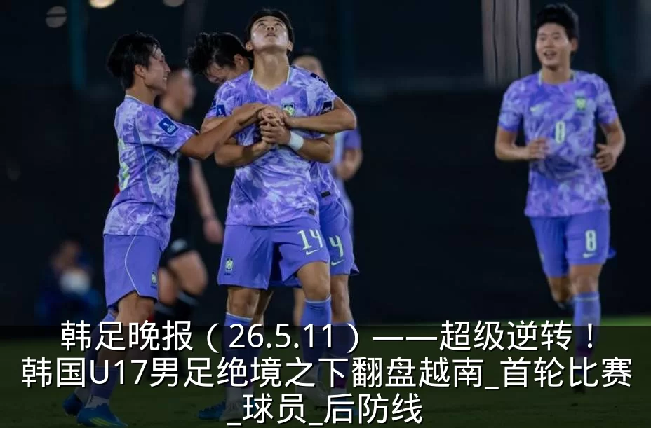 韩足晚报(26.5.11)——超级逆转!韩国U17男足绝境之下翻盘越南_首轮比赛_球员_后防线