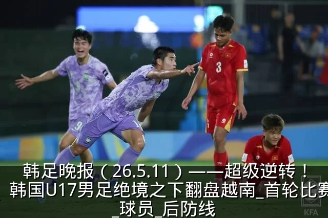 韩足晚报(26.5.11)——超级逆转!韩国U17男足绝境之下翻盘越南_首轮比赛_球员_后防线