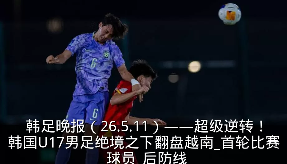 韩足晚报(26.5.11)——超级逆转!韩国U17男足绝境之下翻盘越南_首轮比赛_球员_后防线