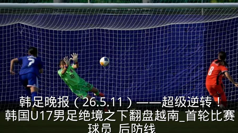 韩足晚报(26.5.11)——超级逆转!韩国U17男足绝境之下翻盘越南_首轮比赛_球员_后防线