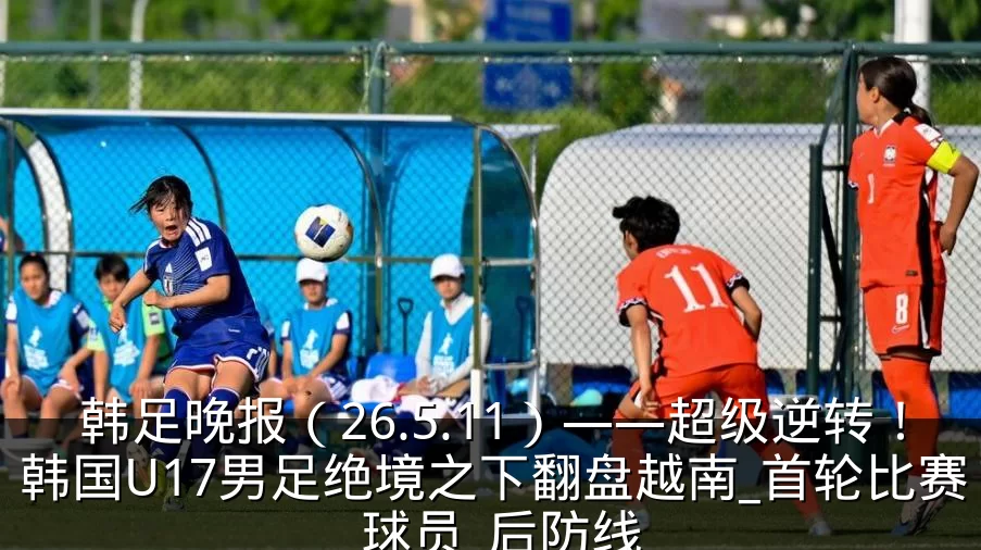 韩足晚报(26.5.11)——超级逆转!韩国U17男足绝境之下翻盘越南_首轮比赛_球员_后防线