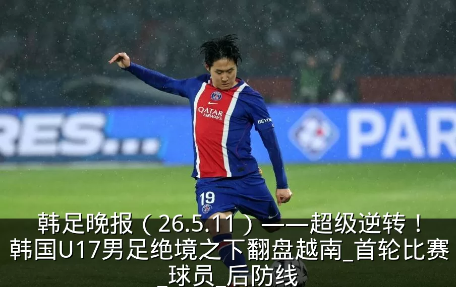 韩足晚报(26.5.11)——超级逆转!韩国U17男足绝境之下翻盘越南_首轮比赛_球员_后防线