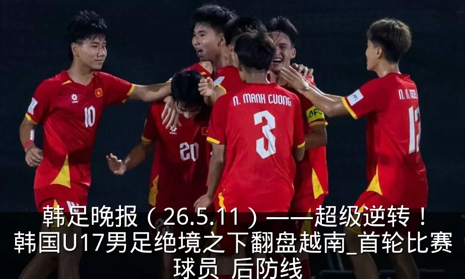 韩足晚报(26.5.11)——超级逆转!韩国U17男足绝境之下翻盘越南_首轮比赛_球员_后防线
