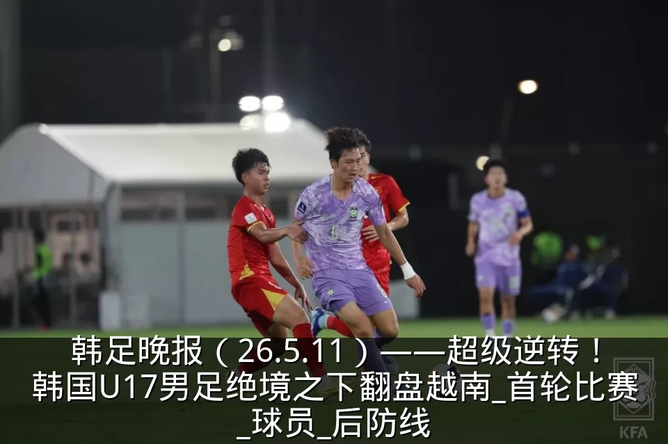 韩足晚报(26.5.11)——超级逆转!韩国U17男足绝境之下翻盘越南_首轮比赛_球员_后防线