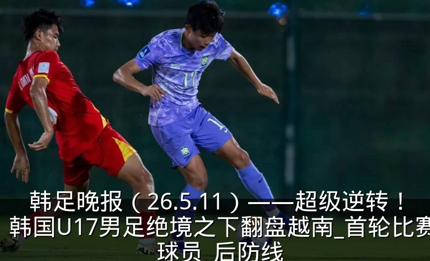 韩足晚报(26.5.11)——超级逆转!韩国U17男足绝境之下翻盘越南_首轮比赛_球员_后防线