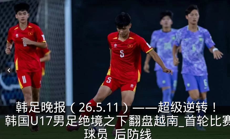 韩足晚报(26.5.11)——超级逆转!韩国U17男足绝境之下翻盘越南_首轮比赛_球员_后防线