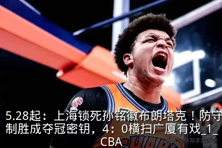 5.28起:上海锁死孙铭徽布朗塔克!防守制胜成夺冠密钥,4:0横扫广厦有戏_1_CBA